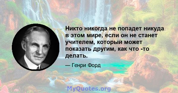 Никто никогда не попадет никуда в этом мире, если он не станет учителем, который может показать другим, как что -то делать.