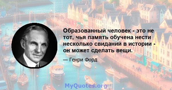 Образованный человек - это не тот, чья память обучена нести несколько свиданий в истории - он может сделать вещи.