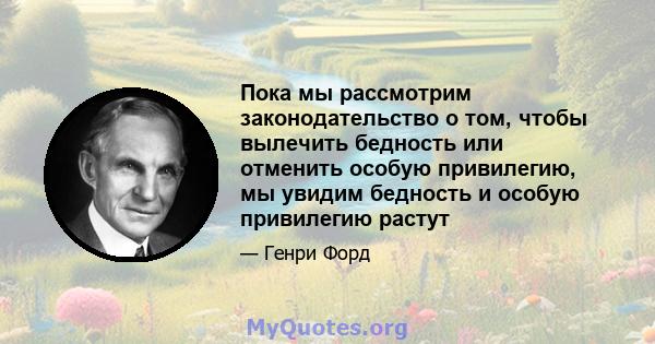 Пока мы рассмотрим законодательство о том, чтобы вылечить бедность или отменить особую привилегию, мы увидим бедность и особую привилегию растут