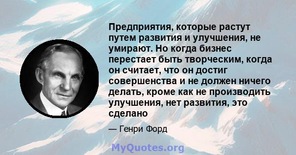 Предприятия, которые растут путем развития и улучшения, не умирают. Но когда бизнес перестает быть творческим, когда он считает, что он достиг совершенства и не должен ничего делать, кроме как не производить улучшения,