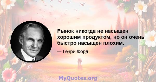 Рынок никогда не насыщен хорошим продуктом, но он очень быстро насыщен плохим.