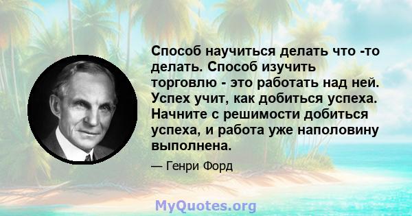 Способ научиться делать что -то делать. Способ изучить торговлю - это работать над ней. Успех учит, как добиться успеха. Начните с решимости добиться успеха, и работа уже наполовину выполнена.