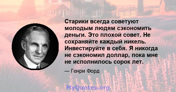 Старики всегда советуют молодым людям сэкономить деньги. Это плохой совет. Не сохраняйте каждый никель. Инвестируйте в себя. Я никогда не сэкономил доллар, пока мне не исполнилось сорок лет.