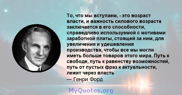 То, что мы вступаем, - это возраст власти, и важность силового возраста заключается в его способности, справедливо используемой с мотивами заработной платы, стоящей за ним, для увеличения и удешевления производства,