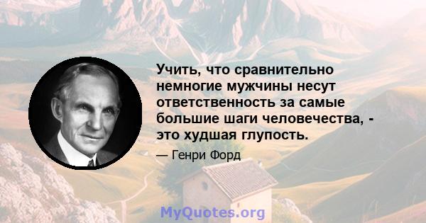 Учить, что сравнительно немногие мужчины несут ответственность за самые большие шаги человечества, - это худшая глупость.