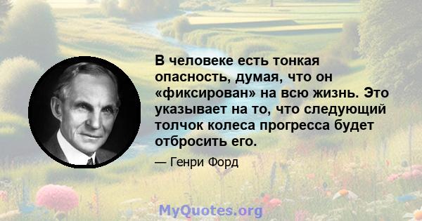 В человеке есть тонкая опасность, думая, что он «фиксирован» на всю жизнь. Это указывает на то, что следующий толчок колеса прогресса будет отбросить его.