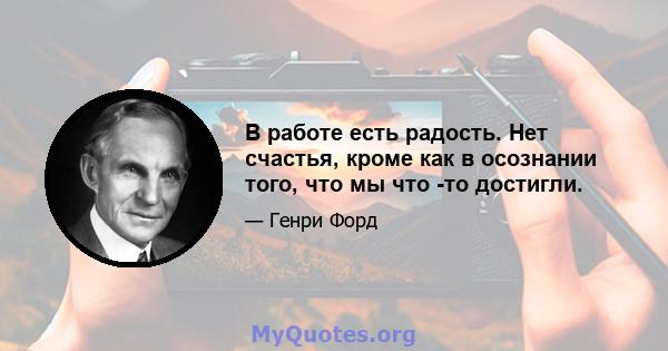 В работе есть радость. Нет счастья, кроме как в осознании того, что мы что -то достигли.