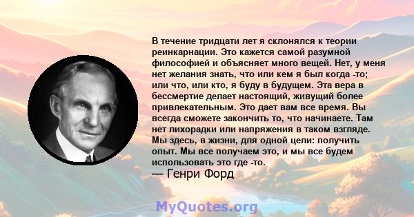 В течение тридцати лет я склонялся к теории реинкарнации. Это кажется самой разумной философией и объясняет много вещей. Нет, у меня нет желания знать, что или кем я был когда -то; или что, или кто, я буду в будущем.