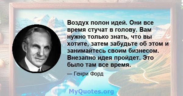 Воздух полон идей. Они все время стучат в голову. Вам нужно только знать, что вы хотите, затем забудьте об этом и занимайтесь своим бизнесом. Внезапно идея пройдет. Это было там все время.