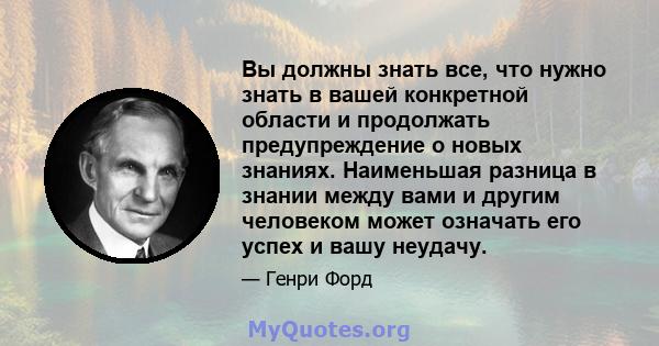 Вы должны знать все, что нужно знать в вашей конкретной области и продолжать предупреждение о новых знаниях. Наименьшая разница в знании между вами и другим человеком может означать его успех и вашу неудачу.