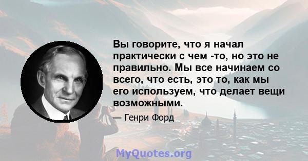 Вы говорите, что я начал практически с чем -то, но это не правильно. Мы все начинаем со всего, что есть, это то, как мы его используем, что делает вещи возможными.