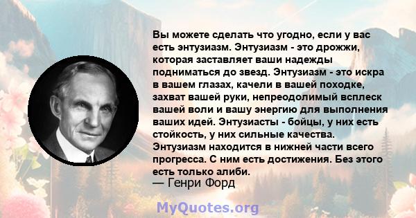 Вы можете сделать что угодно, если у вас есть энтузиазм. Энтузиазм - это дрожжи, которая заставляет ваши надежды подниматься до звезд. Энтузиазм - это искра в вашем глазах, качели в вашей походке, захват вашей руки,