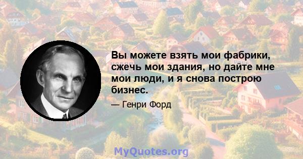 Вы можете взять мои фабрики, сжечь мои здания, но дайте мне мои люди, и я снова построю бизнес.