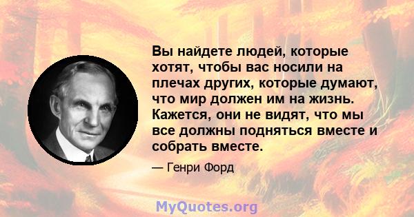 Вы найдете людей, которые хотят, чтобы вас носили на плечах других, которые думают, что мир должен им на жизнь. Кажется, они не видят, что мы все должны подняться вместе и собрать вместе.