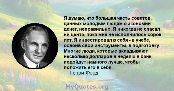 Я думаю, что большая часть советов, данных молодым людям о экономии денег, неправильно. Я никогда не спасал ни цента, пока мне не исполнилось сорок лет. Я инвестировал в себя - в учебе, освоив свои инструменты, в