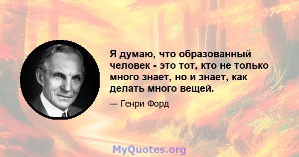 Я думаю, что образованный человек - это тот, кто не только много знает, но и знает, как делать много вещей.