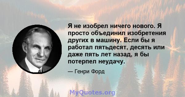 Я не изобрел ничего нового. Я просто объединил изобретения других в машину. Если бы я работал пятьдесят, десять или даже пять лет назад, я бы потерпел неудачу.