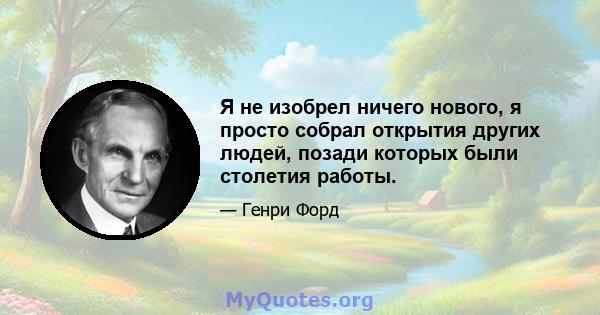 Я не изобрел ничего нового, я просто собрал открытия других людей, позади которых были столетия работы.