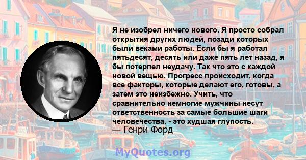 Я не изобрел ничего нового. Я просто собрал открытия других людей, позади которых были веками работы. Если бы я работал пятьдесят, десять или даже пять лет назад, я бы потерпел неудачу. Так что это с каждой новой вещью. 