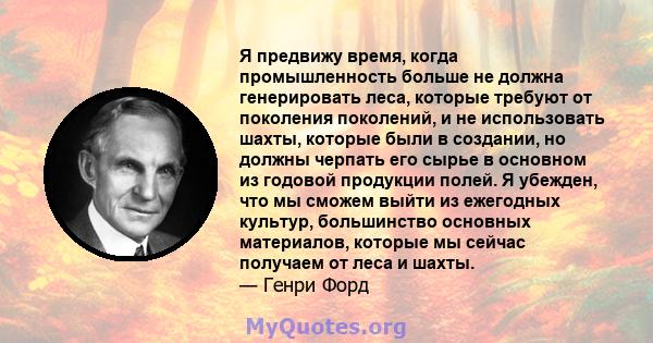 Я предвижу время, когда промышленность больше не должна генерировать леса, которые требуют от поколения поколений, и не использовать шахты, которые были в создании, но должны черпать его сырье в основном из годовой