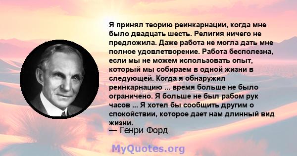 Я принял теорию реинкарнации, когда мне было двадцать шесть. Религия ничего не предложила. Даже работа не могла дать мне полное удовлетворение. Работа бесполезна, если мы не можем использовать опыт, который мы собираем