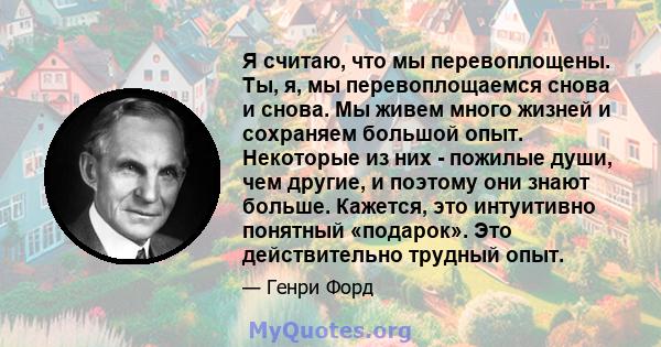 Я считаю, что мы перевоплощены. Ты, я, мы перевоплощаемся снова и снова. Мы живем много жизней и сохраняем большой опыт. Некоторые из них - пожилые души, чем другие, и поэтому они знают больше. Кажется, это интуитивно