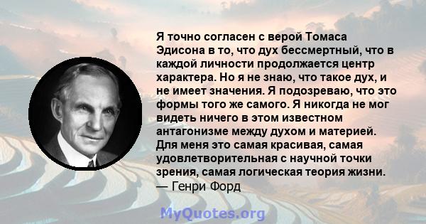 Я точно согласен с верой Томаса Эдисона в то, что дух бессмертный, что в каждой личности продолжается центр характера. Но я не знаю, что такое дух, и не имеет значения. Я подозреваю, что это формы того же самого. Я