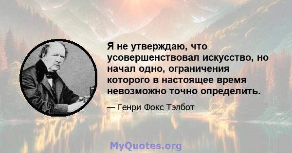 Я не утверждаю, что усовершенствовал искусство, но начал одно, ограничения которого в настоящее время невозможно точно определить.