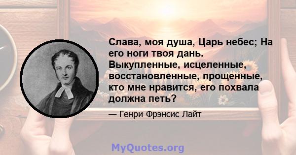 Слава, моя душа, Царь небес; На его ноги твоя дань. Выкупленные, исцеленные, восстановленные, прощенные, кто мне нравится, его похвала должна петь?