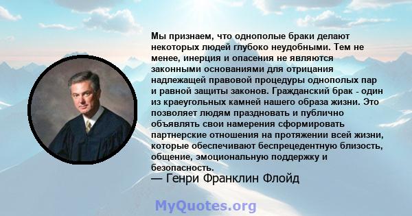 Мы признаем, что однополые браки делают некоторых людей глубоко неудобными. Тем не менее, инерция и опасения не являются законными основаниями для отрицания надлежащей правовой процедуры однополых пар и равной защиты