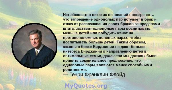 Нет абсолютно никаких оснований подозревать, что запрещение однополых пар вступает в брак и отказ от распознавания своих браков за пределами штата, заставит однополые пары воспитывать меньше детей или побудить женат на