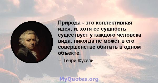 Природа - это коллективная идея, и, хотя ее сущность существует у каждого человека вида, никогда не может в его совершенстве обитать в одном объекте.