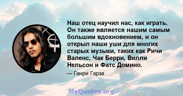 Наш отец научил нас, как играть. Он также является нашим самым большим вдохновением, и он открыл наши уши для многих старых музыки, таких как Ричи Валенс, Чак Берри, Вилли Нельсон и Фатс Домино.