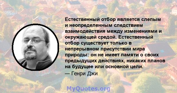 Естественный отбор является слепым и неопределенным следствием взаимодействия между изменениями и окружающей средой. Естественный отбор существует только в непрерывном присутствии мира природы: он не имеет памяти о