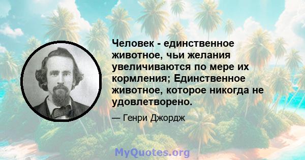 Человек - единственное животное, чьи желания увеличиваются по мере их кормления; Единственное животное, которое никогда не удовлетворено.