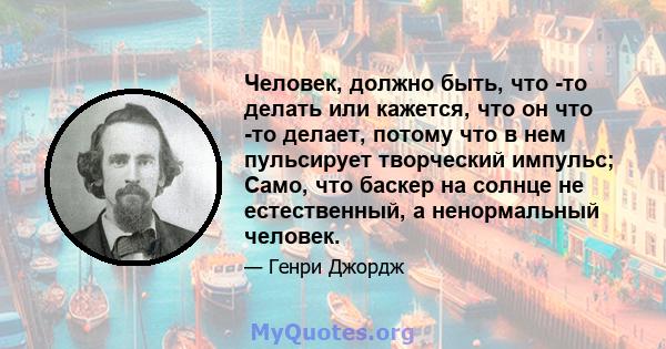 Человек, должно быть, что -то делать или кажется, что он что -то делает, потому что в нем пульсирует творческий импульс; Само, что баскер на солнце не естественный, а ненормальный человек.