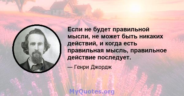 Если не будет правильной мысли, не может быть никаких действий, и когда есть правильная мысль, правильное действие последует.