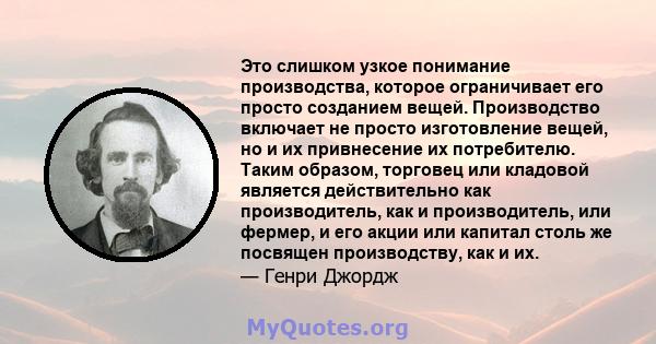 Это слишком узкое понимание производства, которое ограничивает его просто созданием вещей. Производство включает не просто изготовление вещей, но и их привнесение их потребителю. Таким образом, торговец или кладовой