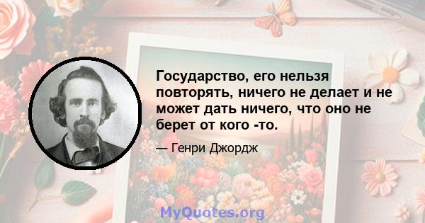 Государство, его нельзя повторять, ничего не делает и не может дать ничего, что оно не берет от кого -то.