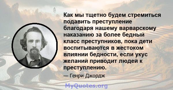 Как мы тщетно будем стремиться подавить преступление благодаря нашему варварскому наказанию за более бедный класс преступников, пока дети воспитываются в жестоком влиянии бедности, если укус желаний приводит людей к