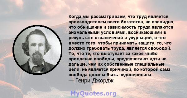 Когда мы рассматриваем, что труд является производителем всего богатства, не очевидно, что обнищание и зависимость труда являются аномальными условиями, возникающими в результате ограничений и узурпаций, и что вместо