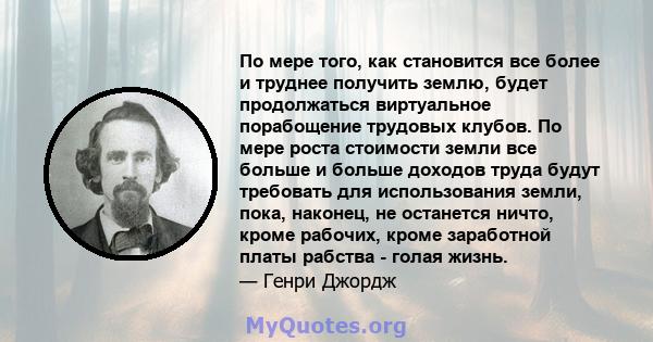 По мере того, как становится все более и труднее получить землю, будет продолжаться виртуальное порабощение трудовых клубов. По мере роста стоимости земли все больше и больше доходов труда будут требовать для