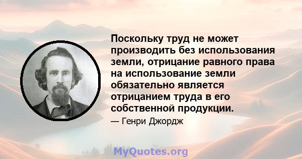 Поскольку труд не может производить без использования земли, отрицание равного права на использование земли обязательно является отрицанием труда в его собственной продукции.