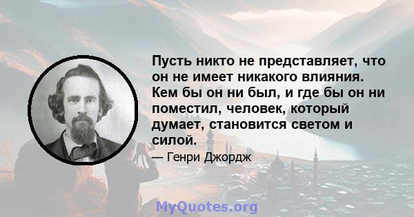 Пусть никто не представляет, что он не имеет никакого влияния. Кем бы он ни был, и где бы он ни поместил, человек, который думает, становится светом и силой.