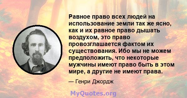 Равное право всех людей на использование земли так же ясно, как и их равное право дышать воздухом, это право провозглашается фактом их существования. Ибо мы не можем предположить, что некоторые мужчины имеют право быть