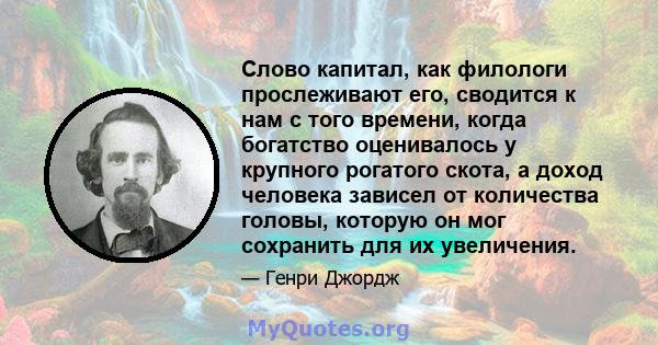 Слово капитал, как филологи прослеживают его, сводится к нам с того времени, когда богатство оценивалось у крупного рогатого скота, а доход человека зависел от количества головы, которую он мог сохранить для их