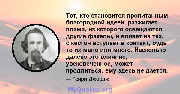 Тот, кто становится пропитанным благородной идеей, разжигает пламя, из которого освещаются другие факелы, и влияет на тех, с кем он вступает в контакт, будь то их мало или много. Насколько далеко это влияние,