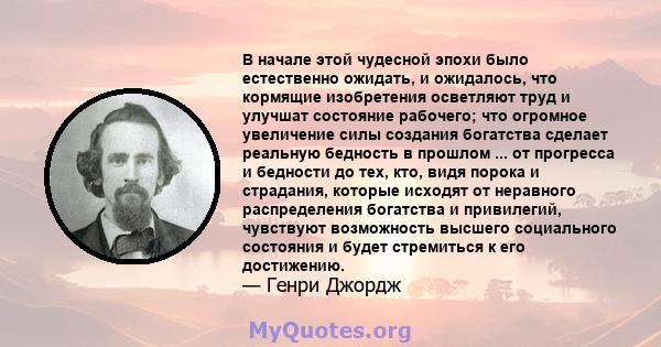 В начале этой чудесной эпохи было естественно ожидать, и ожидалось, что кормящие изобретения осветляют труд и улучшат состояние рабочего; что огромное увеличение силы создания богатства сделает реальную бедность в