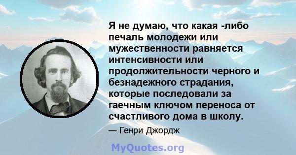 Я не думаю, что какая -либо печаль молодежи или мужественности равняется интенсивности или продолжительности черного и безнадежного страдания, которые последовали за гаечным ключом переноса от счастливого дома в школу.