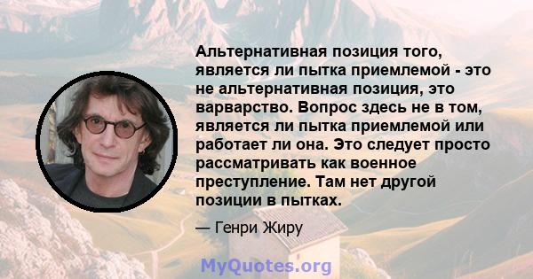 Альтернативная позиция того, является ли пытка приемлемой - это не альтернативная позиция, это варварство. Вопрос здесь не в том, является ли пытка приемлемой или работает ли она. Это следует просто рассматривать как